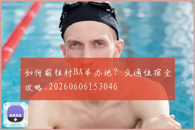如何前往村BA举办地?交通住宿全攻略_20260606153046