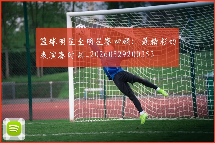 篮球明星全明星赛回顾:最精彩的表演赛时刻_20260529200353