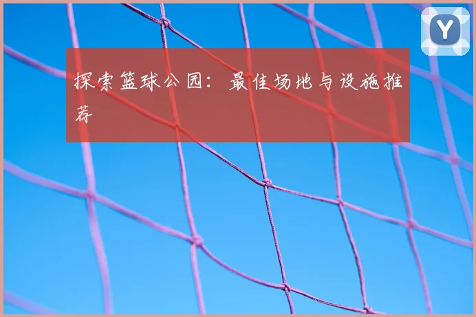 探索篮球公园：最佳场地与设施推荐