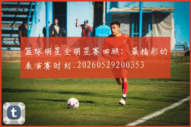 篮球明星全明星赛回顾：最精彩的表演赛时刻_20260529200353