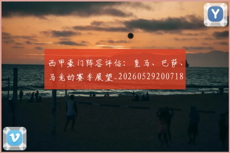 西甲豪门阵容评估：皇马、巴萨、马竞的赛季展望_20260529200718